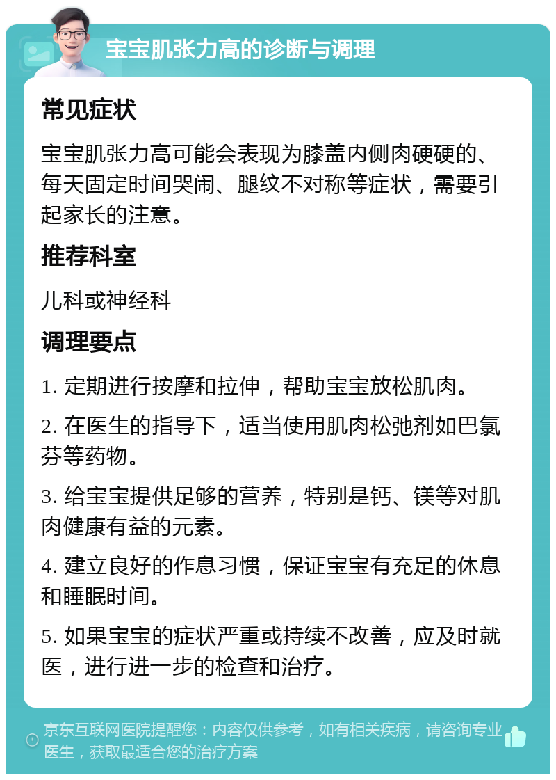 宝宝肌张力高的诊断与调理 常见症状 宝宝肌张力高可能会表现为膝盖内侧肉硬硬的、每天固定时间哭闹、腿纹不对称等症状，需要引起家长的注意。 推荐科室 儿科或神经科 调理要点 1. 定期进行按摩和拉伸，帮助宝宝放松肌肉。 2. 在医生的指导下，适当使用肌肉松弛剂如巴氯芬等药物。 3. 给宝宝提供足够的营养，特别是钙、镁等对肌肉健康有益的元素。 4. 建立良好的作息习惯，保证宝宝有充足的休息和睡眠时间。 5. 如果宝宝的症状严重或持续不改善，应及时就医，进行进一步的检查和治疗。