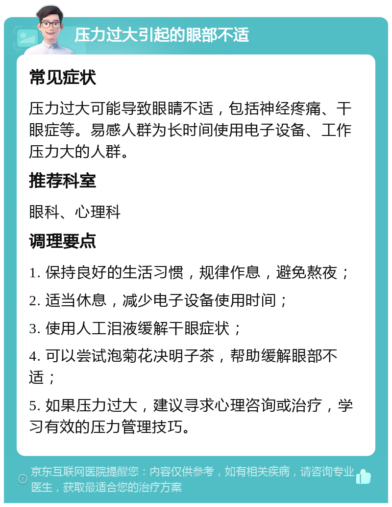 压力过大引起的眼部不适 常见症状 压力过大可能导致眼睛不适，包括神经疼痛、干眼症等。易感人群为长时间使用电子设备、工作压力大的人群。 推荐科室 眼科、心理科 调理要点 1. 保持良好的生活习惯，规律作息，避免熬夜； 2. 适当休息，减少电子设备使用时间； 3. 使用人工泪液缓解干眼症状； 4. 可以尝试泡菊花决明子茶，帮助缓解眼部不适； 5. 如果压力过大，建议寻求心理咨询或治疗，学习有效的压力管理技巧。