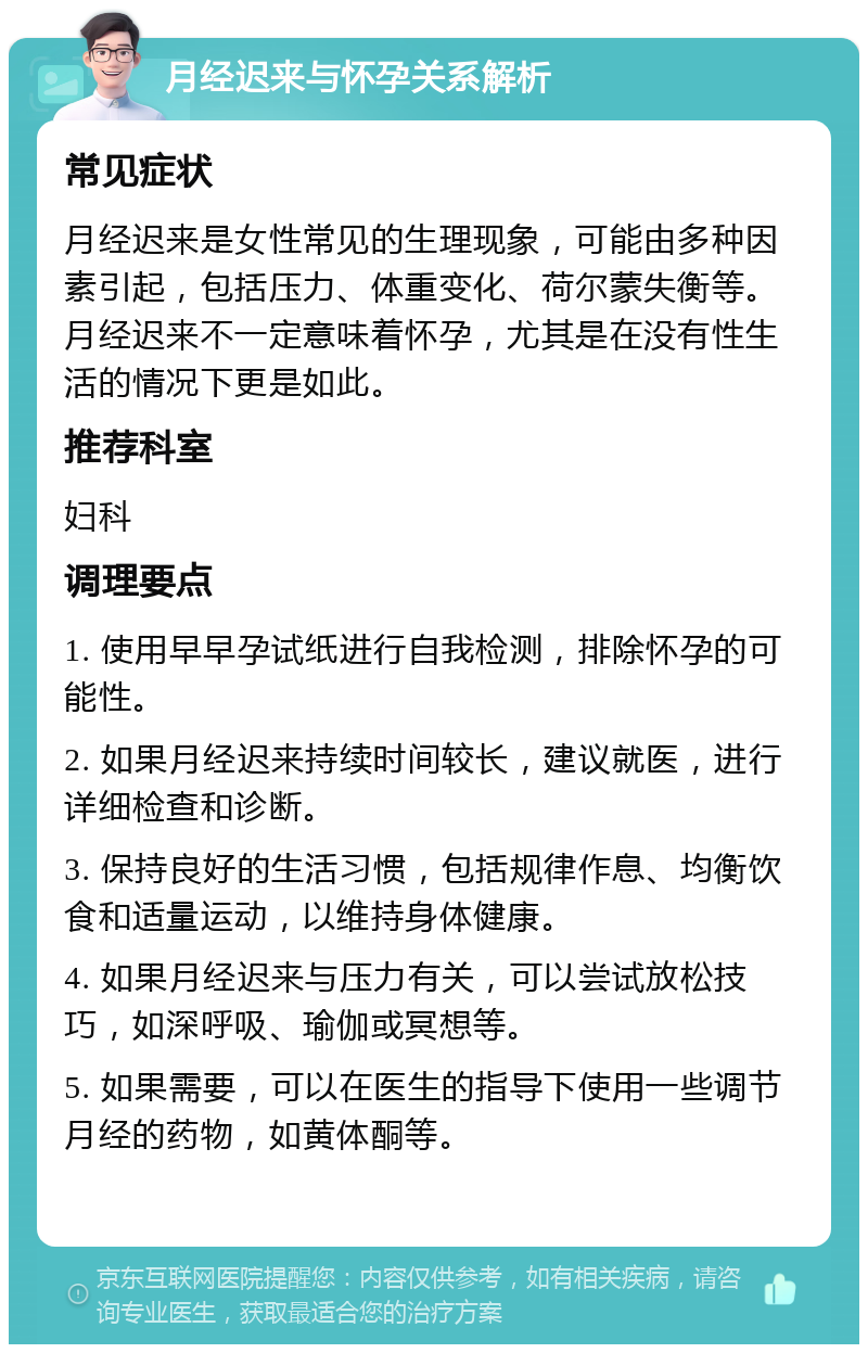 月经迟来与怀孕关系解析 常见症状 月经迟来是女性常见的生理现象，可能由多种因素引起，包括压力、体重变化、荷尔蒙失衡等。月经迟来不一定意味着怀孕，尤其是在没有性生活的情况下更是如此。 推荐科室 妇科 调理要点 1. 使用早早孕试纸进行自我检测，排除怀孕的可能性。 2. 如果月经迟来持续时间较长，建议就医，进行详细检查和诊断。 3. 保持良好的生活习惯，包括规律作息、均衡饮食和适量运动，以维持身体健康。 4. 如果月经迟来与压力有关，可以尝试放松技巧，如深呼吸、瑜伽或冥想等。 5. 如果需要，可以在医生的指导下使用一些调节月经的药物，如黄体酮等。