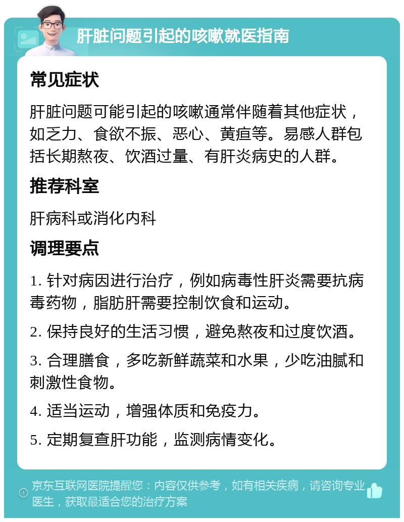 肝脏问题引起的咳嗽就医指南 常见症状 肝脏问题可能引起的咳嗽通常伴随着其他症状，如乏力、食欲不振、恶心、黄疸等。易感人群包括长期熬夜、饮酒过量、有肝炎病史的人群。 推荐科室 肝病科或消化内科 调理要点 1. 针对病因进行治疗，例如病毒性肝炎需要抗病毒药物，脂肪肝需要控制饮食和运动。 2. 保持良好的生活习惯，避免熬夜和过度饮酒。 3. 合理膳食，多吃新鲜蔬菜和水果，少吃油腻和刺激性食物。 4. 适当运动，增强体质和免疫力。 5. 定期复查肝功能，监测病情变化。