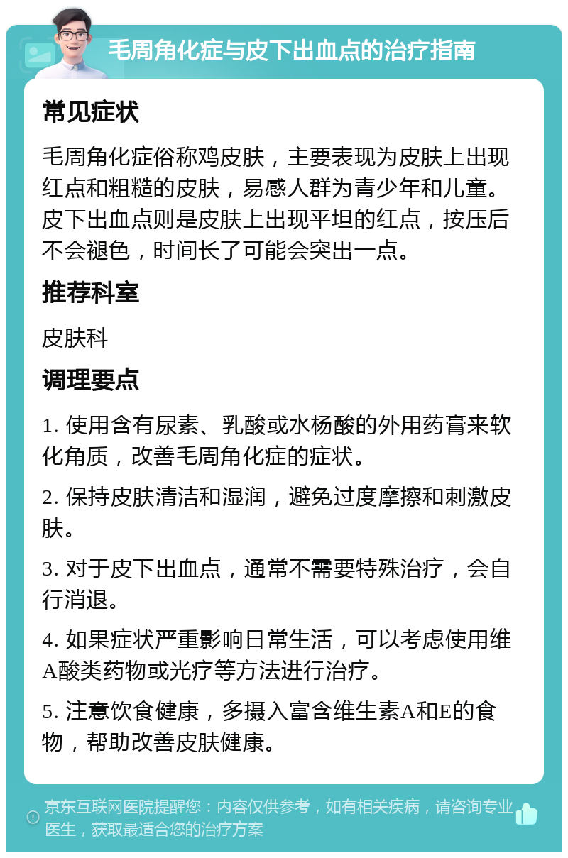 毛周角化症与皮下出血点的治疗指南 常见症状 毛周角化症俗称鸡皮肤，主要表现为皮肤上出现红点和粗糙的皮肤，易感人群为青少年和儿童。皮下出血点则是皮肤上出现平坦的红点，按压后不会褪色，时间长了可能会突出一点。 推荐科室 皮肤科 调理要点 1. 使用含有尿素、乳酸或水杨酸的外用药膏来软化角质，改善毛周角化症的症状。 2. 保持皮肤清洁和湿润，避免过度摩擦和刺激皮肤。 3. 对于皮下出血点，通常不需要特殊治疗，会自行消退。 4. 如果症状严重影响日常生活，可以考虑使用维A酸类药物或光疗等方法进行治疗。 5. 注意饮食健康，多摄入富含维生素A和E的食物，帮助改善皮肤健康。