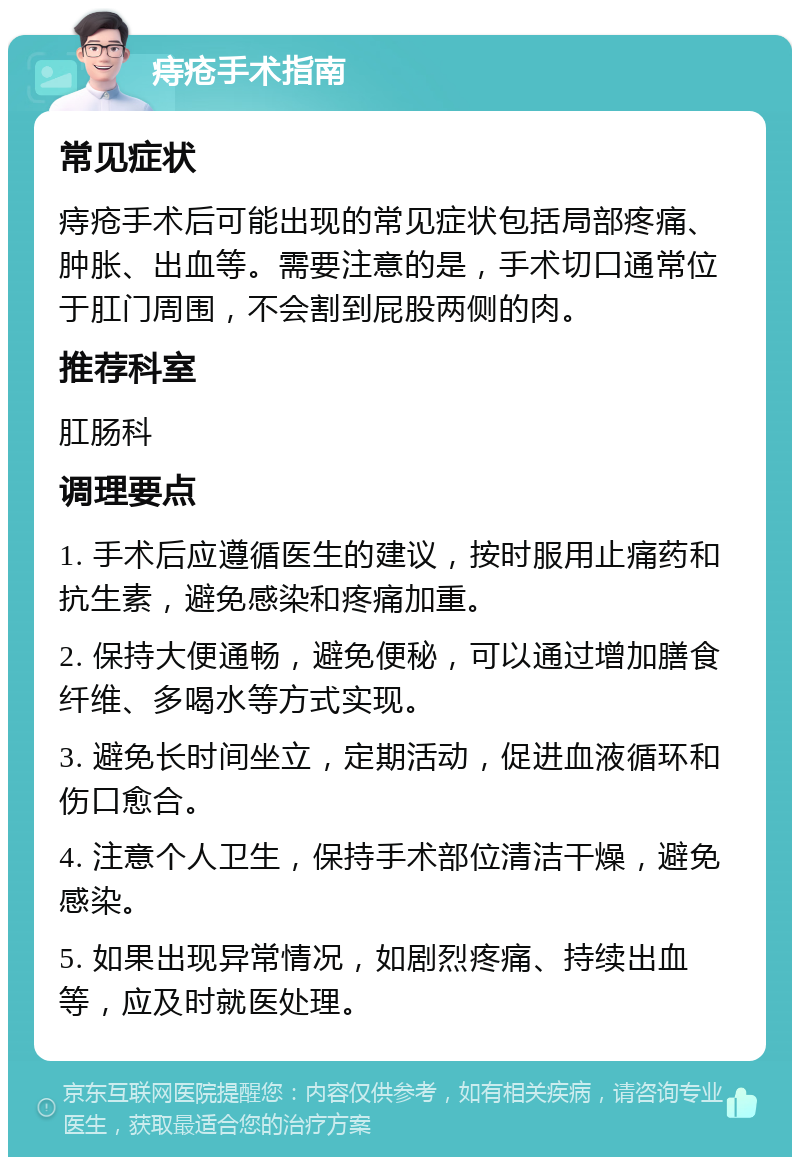 痔疮手术指南 常见症状 痔疮手术后可能出现的常见症状包括局部疼痛、肿胀、出血等。需要注意的是，手术切口通常位于肛门周围，不会割到屁股两侧的肉。 推荐科室 肛肠科 调理要点 1. 手术后应遵循医生的建议，按时服用止痛药和抗生素，避免感染和疼痛加重。 2. 保持大便通畅，避免便秘，可以通过增加膳食纤维、多喝水等方式实现。 3. 避免长时间坐立，定期活动，促进血液循环和伤口愈合。 4. 注意个人卫生，保持手术部位清洁干燥，避免感染。 5. 如果出现异常情况，如剧烈疼痛、持续出血等，应及时就医处理。