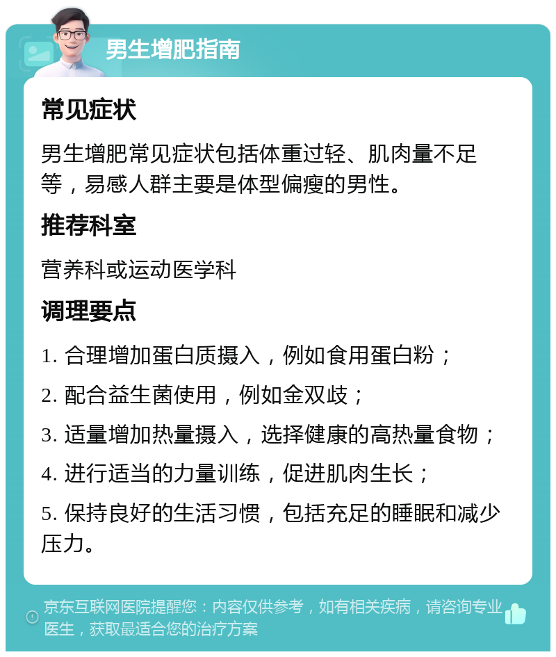 男生增肥指南 常见症状 男生增肥常见症状包括体重过轻、肌肉量不足等，易感人群主要是体型偏瘦的男性。 推荐科室 营养科或运动医学科 调理要点 1. 合理增加蛋白质摄入，例如食用蛋白粉； 2. 配合益生菌使用，例如金双歧； 3. 适量增加热量摄入，选择健康的高热量食物； 4. 进行适当的力量训练，促进肌肉生长； 5. 保持良好的生活习惯，包括充足的睡眠和减少压力。