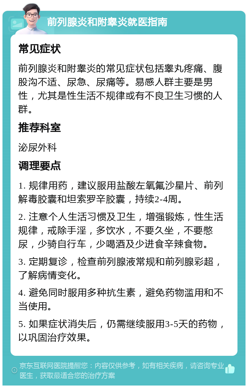 前列腺炎和附睾炎就医指南 常见症状 前列腺炎和附睾炎的常见症状包括睾丸疼痛、腹股沟不适、尿急、尿痛等。易感人群主要是男性，尤其是性生活不规律或有不良卫生习惯的人群。 推荐科室 泌尿外科 调理要点 1. 规律用药，建议服用盐酸左氧氟沙星片、前列解毒胶囊和坦索罗辛胶囊，持续2-4周。 2. 注意个人生活习惯及卫生，增强锻炼，性生活规律，戒除手淫，多饮水，不要久坐，不要憋尿，少骑自行车，少喝酒及少进食辛辣食物。 3. 定期复诊，检查前列腺液常规和前列腺彩超，了解病情变化。 4. 避免同时服用多种抗生素，避免药物滥用和不当使用。 5. 如果症状消失后，仍需继续服用3-5天的药物，以巩固治疗效果。