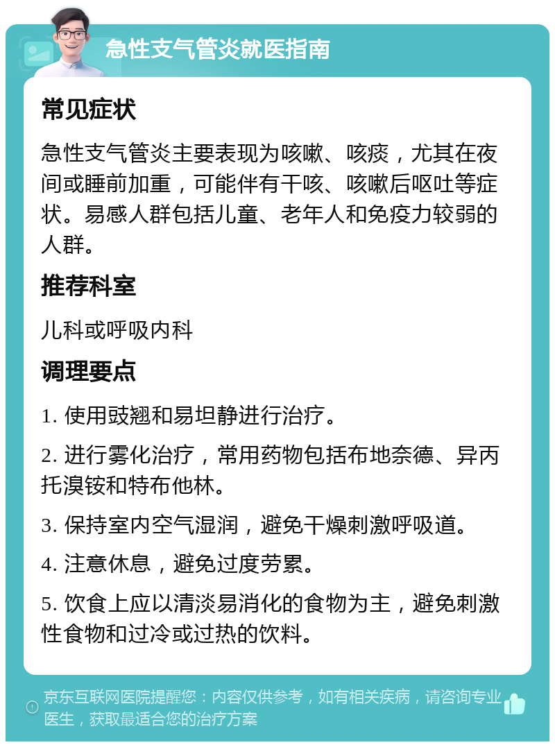 急性支气管炎就医指南 常见症状 急性支气管炎主要表现为咳嗽、咳痰，尤其在夜间或睡前加重，可能伴有干咳、咳嗽后呕吐等症状。易感人群包括儿童、老年人和免疫力较弱的人群。 推荐科室 儿科或呼吸内科 调理要点 1. 使用豉翘和易坦静进行治疗。 2. 进行雾化治疗，常用药物包括布地奈德、异丙托溴铵和特布他林。 3. 保持室内空气湿润，避免干燥刺激呼吸道。 4. 注意休息，避免过度劳累。 5. 饮食上应以清淡易消化的食物为主，避免刺激性食物和过冷或过热的饮料。