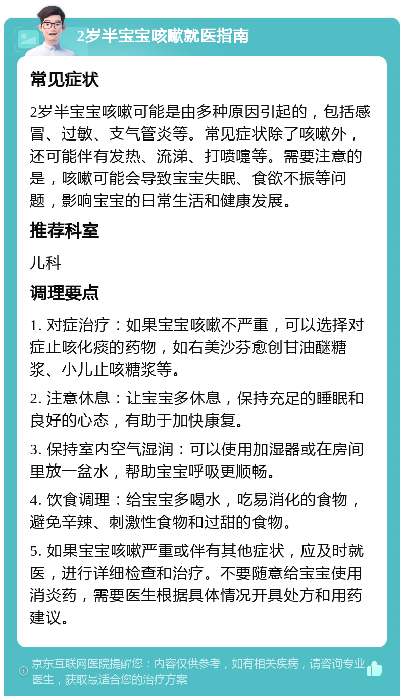 2岁半宝宝咳嗽就医指南 常见症状 2岁半宝宝咳嗽可能是由多种原因引起的，包括感冒、过敏、支气管炎等。常见症状除了咳嗽外，还可能伴有发热、流涕、打喷嚏等。需要注意的是，咳嗽可能会导致宝宝失眠、食欲不振等问题，影响宝宝的日常生活和健康发展。 推荐科室 儿科 调理要点 1. 对症治疗：如果宝宝咳嗽不严重，可以选择对症止咳化痰的药物，如右美沙芬愈创甘油醚糖浆、小儿止咳糖浆等。 2. 注意休息：让宝宝多休息，保持充足的睡眠和良好的心态，有助于加快康复。 3. 保持室内空气湿润：可以使用加湿器或在房间里放一盆水，帮助宝宝呼吸更顺畅。 4. 饮食调理：给宝宝多喝水，吃易消化的食物，避免辛辣、刺激性食物和过甜的食物。 5. 如果宝宝咳嗽严重或伴有其他症状，应及时就医，进行详细检查和治疗。不要随意给宝宝使用消炎药，需要医生根据具体情况开具处方和用药建议。