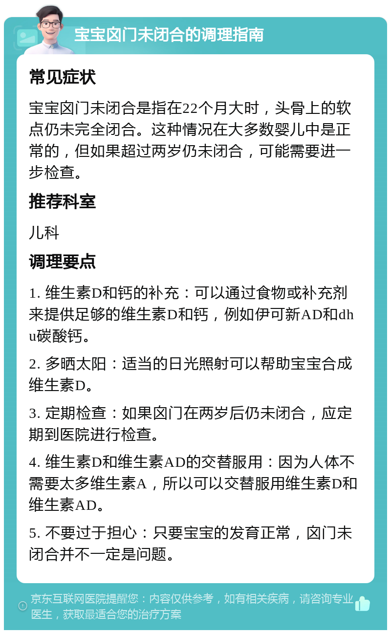 宝宝囟门未闭合的调理指南 常见症状 宝宝囟门未闭合是指在22个月大时，头骨上的软点仍未完全闭合。这种情况在大多数婴儿中是正常的，但如果超过两岁仍未闭合，可能需要进一步检查。 推荐科室 儿科 调理要点 1. 维生素D和钙的补充：可以通过食物或补充剂来提供足够的维生素D和钙，例如伊可新AD和dhu碳酸钙。 2. 多晒太阳：适当的日光照射可以帮助宝宝合成维生素D。 3. 定期检查：如果囟门在两岁后仍未闭合，应定期到医院进行检查。 4. 维生素D和维生素AD的交替服用：因为人体不需要太多维生素A，所以可以交替服用维生素D和维生素AD。 5. 不要过于担心：只要宝宝的发育正常，囟门未闭合并不一定是问题。