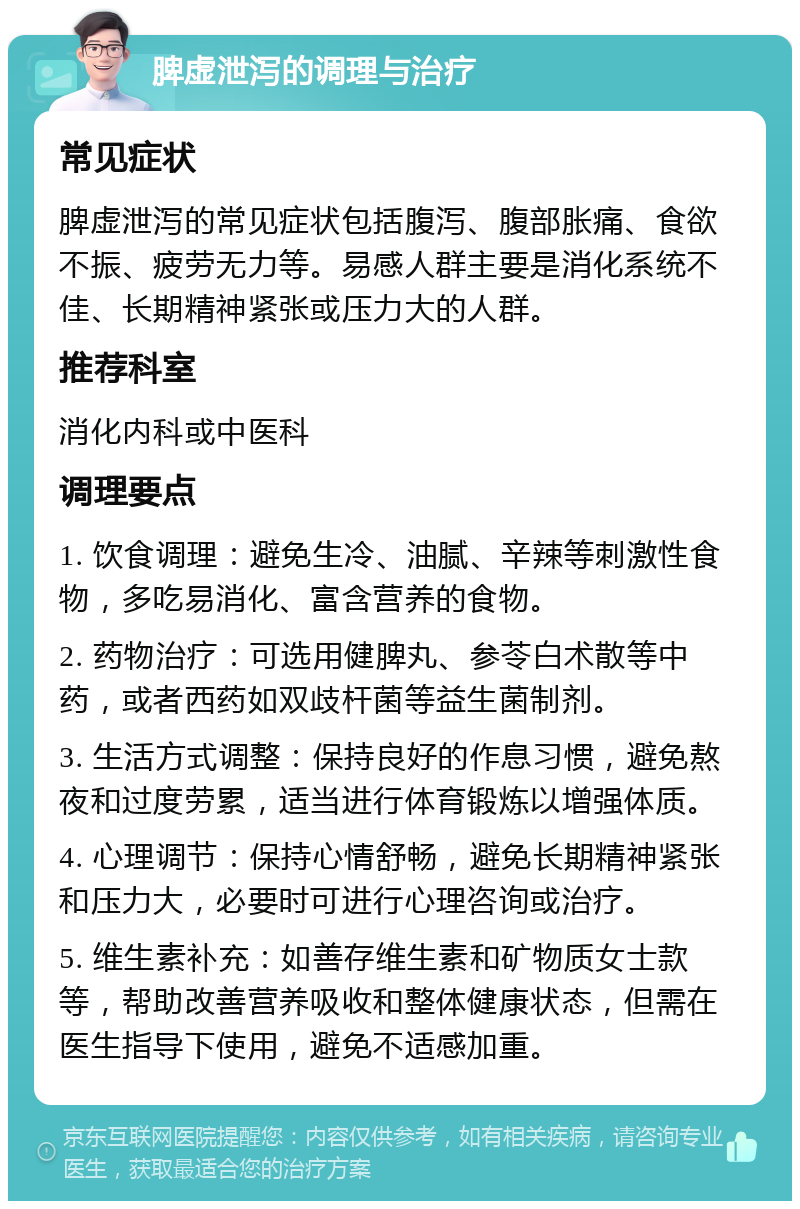 脾虚泄泻的调理与治疗 常见症状 脾虚泄泻的常见症状包括腹泻、腹部胀痛、食欲不振、疲劳无力等。易感人群主要是消化系统不佳、长期精神紧张或压力大的人群。 推荐科室 消化内科或中医科 调理要点 1. 饮食调理：避免生冷、油腻、辛辣等刺激性食物，多吃易消化、富含营养的食物。 2. 药物治疗：可选用健脾丸、参苓白术散等中药，或者西药如双歧杆菌等益生菌制剂。 3. 生活方式调整：保持良好的作息习惯，避免熬夜和过度劳累，适当进行体育锻炼以增强体质。 4. 心理调节：保持心情舒畅，避免长期精神紧张和压力大，必要时可进行心理咨询或治疗。 5. 维生素补充：如善存维生素和矿物质女士款等，帮助改善营养吸收和整体健康状态，但需在医生指导下使用，避免不适感加重。