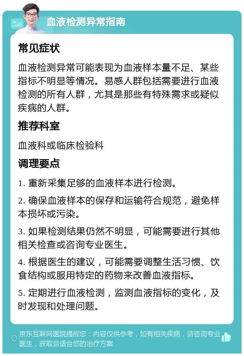 血液检测异常指南 常见症状 血液检测异常可能表现为血液样本量不足、某些指标不明显等情况。易感人群包括需要进行血液检测的所有人群，尤其是那些有特殊需求或疑似疾病的人群。 推荐科室 血液科或临床检验科 调理要点 1. 重新采集足够的血液样本进行检测。 2. 确保血液样本的保存和运输符合规范，避免样本损坏或污染。 3. 如果检测结果仍然不明显，可能需要进行其他相关检查或咨询专业医生。 4. 根据医生的建议，可能需要调整生活习惯、饮食结构或服用特定的药物来改善血液指标。 5. 定期进行血液检测，监测血液指标的变化，及时发现和处理问题。