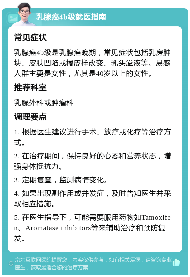 乳腺癌4b级就医指南 常见症状 乳腺癌4b级是乳腺癌晚期，常见症状包括乳房肿块、皮肤凹陷或橘皮样改变、乳头溢液等。易感人群主要是女性，尤其是40岁以上的女性。 推荐科室 乳腺外科或肿瘤科 调理要点 1. 根据医生建议进行手术、放疗或化疗等治疗方式。 2. 在治疗期间，保持良好的心态和营养状态，增强身体抵抗力。 3. 定期复查，监测病情变化。 4. 如果出现副作用或并发症，及时告知医生并采取相应措施。 5. 在医生指导下，可能需要服用药物如Tamoxifen、Aromatase inhibitors等来辅助治疗和预防复发。