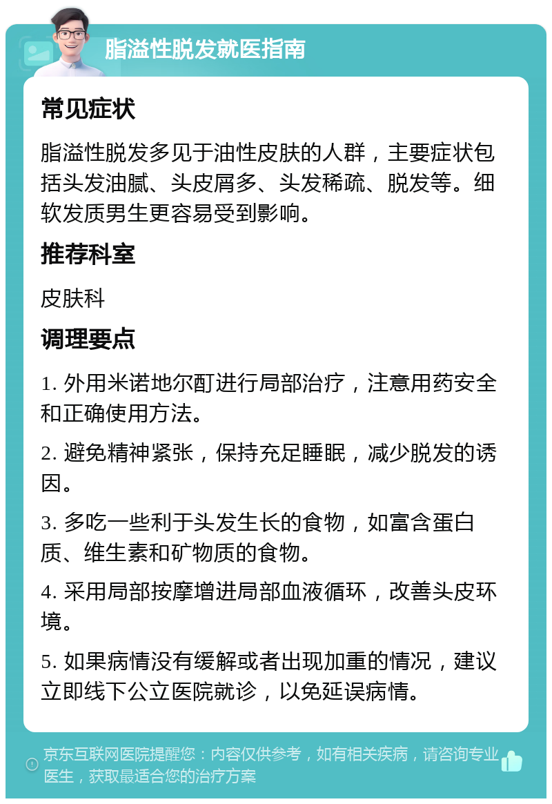 脂溢性脱发就医指南 常见症状 脂溢性脱发多见于油性皮肤的人群，主要症状包括头发油腻、头皮屑多、头发稀疏、脱发等。细软发质男生更容易受到影响。 推荐科室 皮肤科 调理要点 1. 外用米诺地尔酊进行局部治疗，注意用药安全和正确使用方法。 2. 避免精神紧张，保持充足睡眠，减少脱发的诱因。 3. 多吃一些利于头发生长的食物，如富含蛋白质、维生素和矿物质的食物。 4. 采用局部按摩增进局部血液循环，改善头皮环境。 5. 如果病情没有缓解或者出现加重的情况，建议立即线下公立医院就诊，以免延误病情。