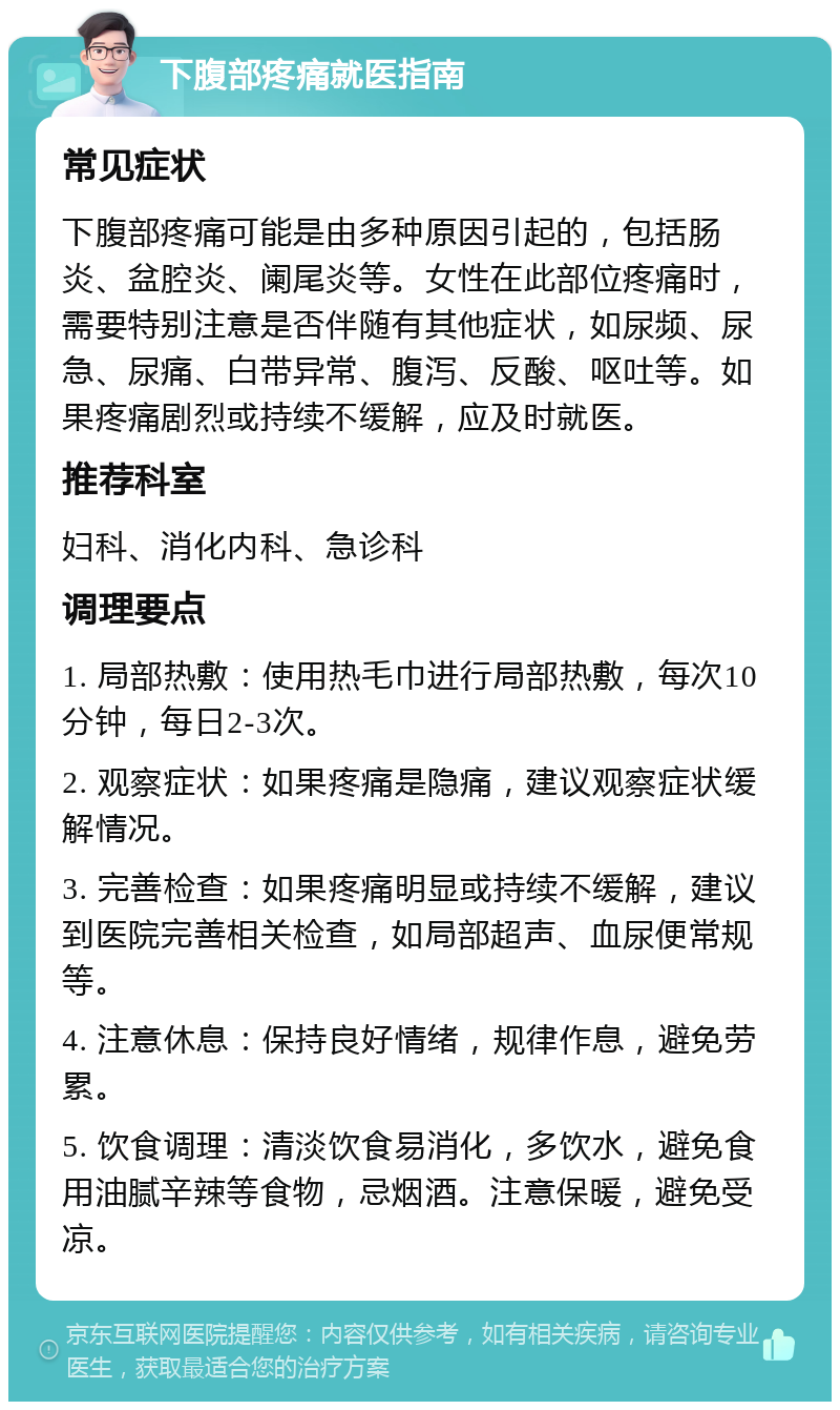 下腹部疼痛就医指南 常见症状 下腹部疼痛可能是由多种原因引起的，包括肠炎、盆腔炎、阑尾炎等。女性在此部位疼痛时，需要特别注意是否伴随有其他症状，如尿频、尿急、尿痛、白带异常、腹泻、反酸、呕吐等。如果疼痛剧烈或持续不缓解，应及时就医。 推荐科室 妇科、消化内科、急诊科 调理要点 1. 局部热敷：使用热毛巾进行局部热敷，每次10分钟，每日2-3次。 2. 观察症状：如果疼痛是隐痛，建议观察症状缓解情况。 3. 完善检查：如果疼痛明显或持续不缓解，建议到医院完善相关检查，如局部超声、血尿便常规等。 4. 注意休息：保持良好情绪，规律作息，避免劳累。 5. 饮食调理：清淡饮食易消化，多饮水，避免食用油腻辛辣等食物，忌烟酒。注意保暖，避免受凉。