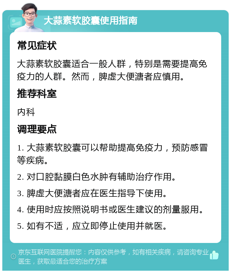 大蒜素软胶囊使用指南 常见症状 大蒜素软胶囊适合一般人群，特别是需要提高免疫力的人群。然而，脾虚大便溏者应慎用。 推荐科室 内科 调理要点 1. 大蒜素软胶囊可以帮助提高免疫力，预防感冒等疾病。 2. 对口腔黏膜白色水肿有辅助治疗作用。 3. 脾虚大便溏者应在医生指导下使用。 4. 使用时应按照说明书或医生建议的剂量服用。 5. 如有不适，应立即停止使用并就医。