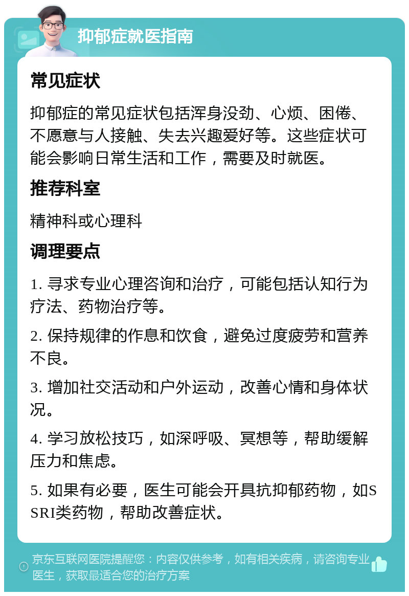 抑郁症就医指南 常见症状 抑郁症的常见症状包括浑身没劲、心烦、困倦、不愿意与人接触、失去兴趣爱好等。这些症状可能会影响日常生活和工作，需要及时就医。 推荐科室 精神科或心理科 调理要点 1. 寻求专业心理咨询和治疗，可能包括认知行为疗法、药物治疗等。 2. 保持规律的作息和饮食，避免过度疲劳和营养不良。 3. 增加社交活动和户外运动，改善心情和身体状况。 4. 学习放松技巧，如深呼吸、冥想等，帮助缓解压力和焦虑。 5. 如果有必要，医生可能会开具抗抑郁药物，如SSRI类药物，帮助改善症状。