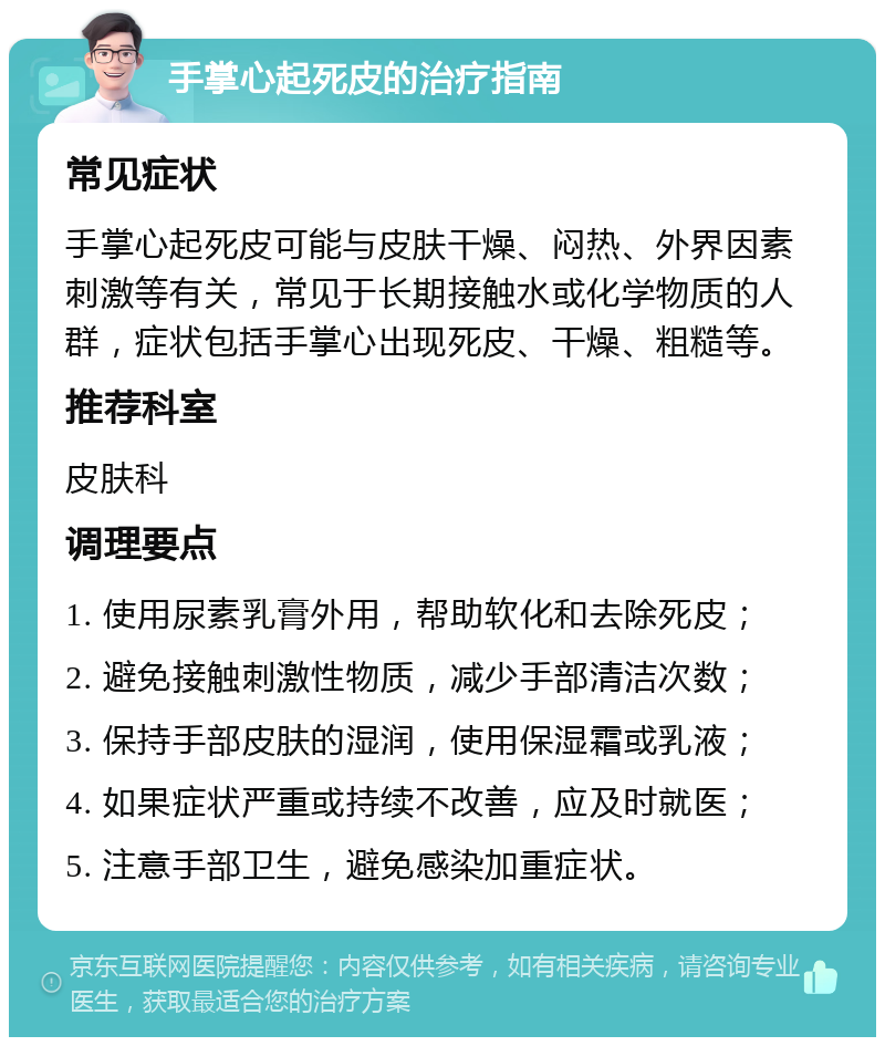 手掌心起死皮的治疗指南 常见症状 手掌心起死皮可能与皮肤干燥、闷热、外界因素刺激等有关，常见于长期接触水或化学物质的人群，症状包括手掌心出现死皮、干燥、粗糙等。 推荐科室 皮肤科 调理要点 1. 使用尿素乳膏外用，帮助软化和去除死皮； 2. 避免接触刺激性物质，减少手部清洁次数； 3. 保持手部皮肤的湿润，使用保湿霜或乳液； 4. 如果症状严重或持续不改善，应及时就医； 5. 注意手部卫生，避免感染加重症状。