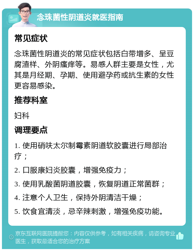 念珠菌性阴道炎就医指南 常见症状 念珠菌性阴道炎的常见症状包括白带增多、呈豆腐渣样、外阴瘙痒等。易感人群主要是女性，尤其是月经期、孕期、使用避孕药或抗生素的女性更容易感染。 推荐科室 妇科 调理要点 1. 使用硝呋太尔制霉素阴道软胶囊进行局部治疗； 2. 口服康妇炎胶囊，增强免疫力； 3. 使用乳酸菌阴道胶囊，恢复阴道正常菌群； 4. 注意个人卫生，保持外阴清洁干燥； 5. 饮食宜清淡，忌辛辣刺激，增强免疫功能。