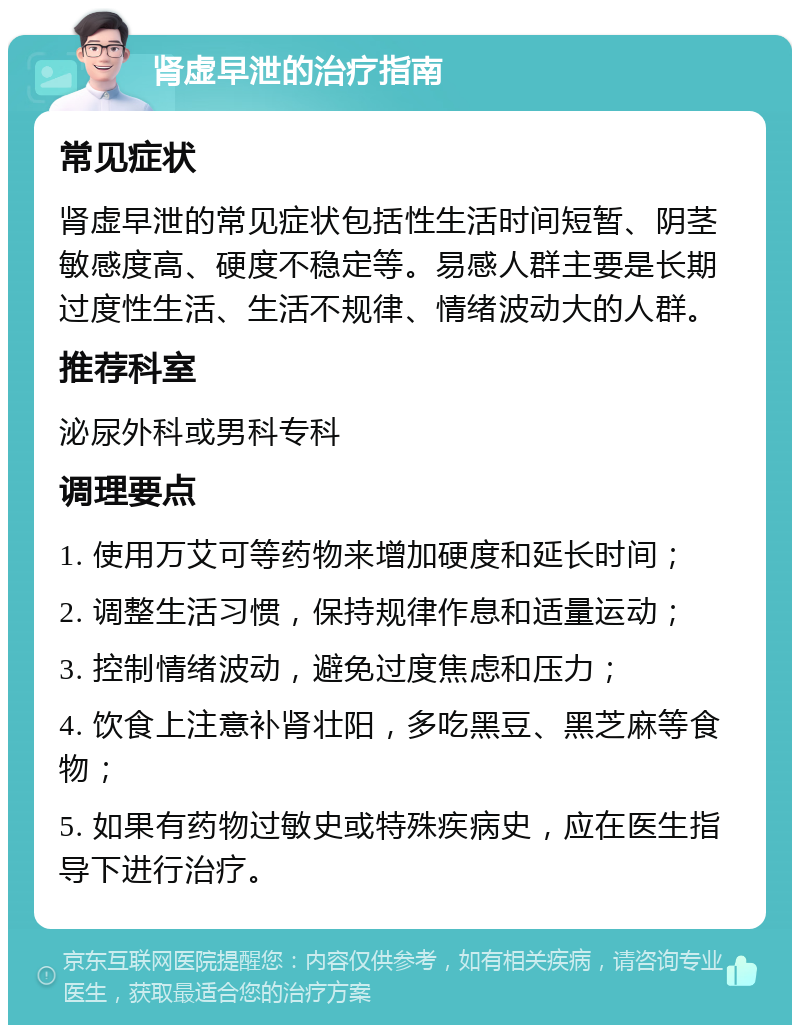 肾虚早泄的治疗指南 常见症状 肾虚早泄的常见症状包括性生活时间短暂、阴茎敏感度高、硬度不稳定等。易感人群主要是长期过度性生活、生活不规律、情绪波动大的人群。 推荐科室 泌尿外科或男科专科 调理要点 1. 使用万艾可等药物来增加硬度和延长时间； 2. 调整生活习惯，保持规律作息和适量运动； 3. 控制情绪波动，避免过度焦虑和压力； 4. 饮食上注意补肾壮阳，多吃黑豆、黑芝麻等食物； 5. 如果有药物过敏史或特殊疾病史，应在医生指导下进行治疗。