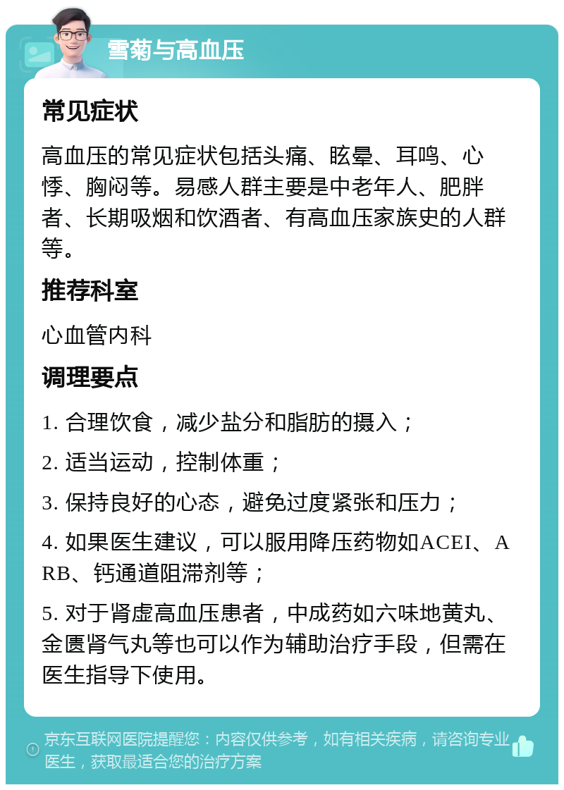 雪菊与高血压 常见症状 高血压的常见症状包括头痛、眩晕、耳鸣、心悸、胸闷等。易感人群主要是中老年人、肥胖者、长期吸烟和饮酒者、有高血压家族史的人群等。 推荐科室 心血管内科 调理要点 1. 合理饮食，减少盐分和脂肪的摄入； 2. 适当运动，控制体重； 3. 保持良好的心态，避免过度紧张和压力； 4. 如果医生建议，可以服用降压药物如ACEI、ARB、钙通道阻滞剂等； 5. 对于肾虚高血压患者，中成药如六味地黄丸、金匮肾气丸等也可以作为辅助治疗手段，但需在医生指导下使用。