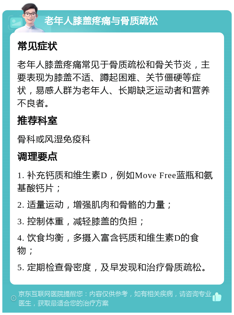 老年人膝盖疼痛与骨质疏松 常见症状 老年人膝盖疼痛常见于骨质疏松和骨关节炎，主要表现为膝盖不适、蹲起困难、关节僵硬等症状，易感人群为老年人、长期缺乏运动者和营养不良者。 推荐科室 骨科或风湿免疫科 调理要点 1. 补充钙质和维生素D，例如Move Free蓝瓶和氨基酸钙片； 2. 适量运动，增强肌肉和骨骼的力量； 3. 控制体重，减轻膝盖的负担； 4. 饮食均衡，多摄入富含钙质和维生素D的食物； 5. 定期检查骨密度，及早发现和治疗骨质疏松。