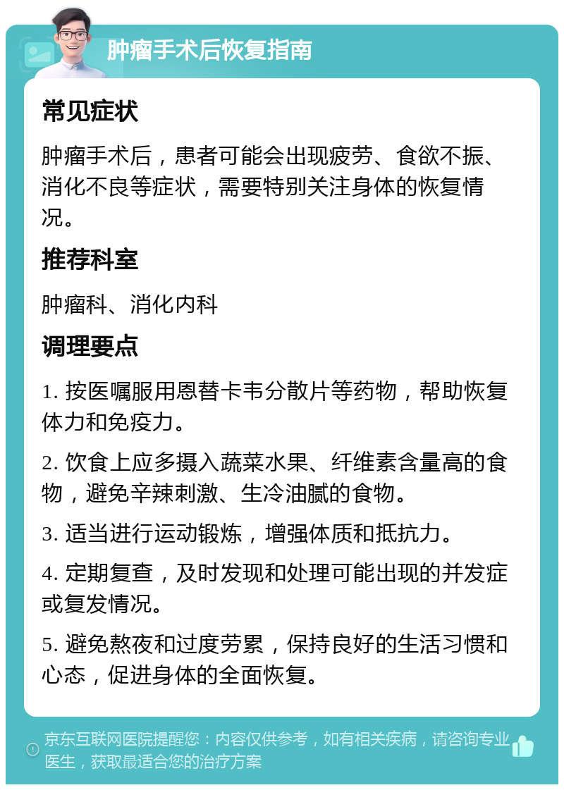 肿瘤手术后恢复指南 常见症状 肿瘤手术后，患者可能会出现疲劳、食欲不振、消化不良等症状，需要特别关注身体的恢复情况。 推荐科室 肿瘤科、消化内科 调理要点 1. 按医嘱服用恩替卡韦分散片等药物，帮助恢复体力和免疫力。 2. 饮食上应多摄入蔬菜水果、纤维素含量高的食物，避免辛辣刺激、生冷油腻的食物。 3. 适当进行运动锻炼，增强体质和抵抗力。 4. 定期复查，及时发现和处理可能出现的并发症或复发情况。 5. 避免熬夜和过度劳累，保持良好的生活习惯和心态，促进身体的全面恢复。