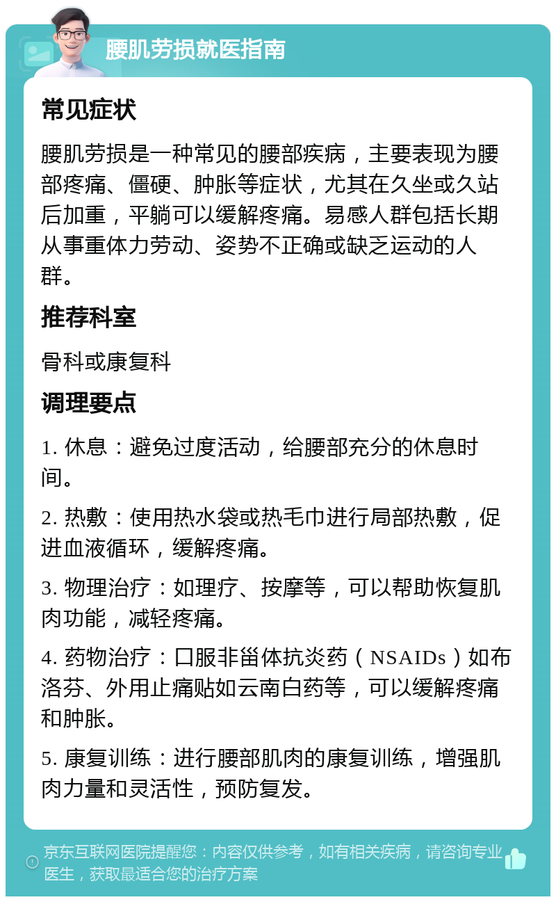 腰肌劳损就医指南 常见症状 腰肌劳损是一种常见的腰部疾病，主要表现为腰部疼痛、僵硬、肿胀等症状，尤其在久坐或久站后加重，平躺可以缓解疼痛。易感人群包括长期从事重体力劳动、姿势不正确或缺乏运动的人群。 推荐科室 骨科或康复科 调理要点 1. 休息：避免过度活动，给腰部充分的休息时间。 2. 热敷：使用热水袋或热毛巾进行局部热敷，促进血液循环，缓解疼痛。 3. 物理治疗：如理疗、按摩等，可以帮助恢复肌肉功能，减轻疼痛。 4. 药物治疗：口服非甾体抗炎药（NSAIDs）如布洛芬、外用止痛贴如云南白药等，可以缓解疼痛和肿胀。 5. 康复训练：进行腰部肌肉的康复训练，增强肌肉力量和灵活性，预防复发。