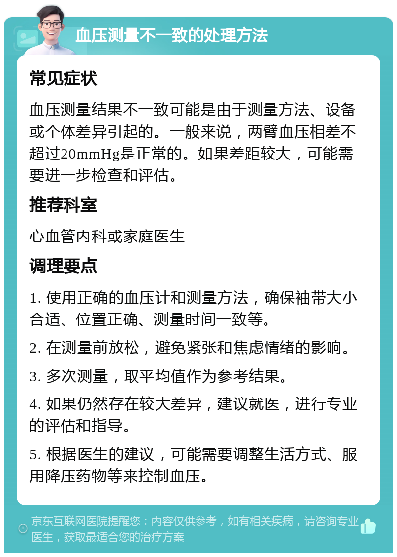 血压测量不一致的处理方法 常见症状 血压测量结果不一致可能是由于测量方法、设备或个体差异引起的。一般来说，两臂血压相差不超过20mmHg是正常的。如果差距较大，可能需要进一步检查和评估。 推荐科室 心血管内科或家庭医生 调理要点 1. 使用正确的血压计和测量方法，确保袖带大小合适、位置正确、测量时间一致等。 2. 在测量前放松，避免紧张和焦虑情绪的影响。 3. 多次测量，取平均值作为参考结果。 4. 如果仍然存在较大差异，建议就医，进行专业的评估和指导。 5. 根据医生的建议，可能需要调整生活方式、服用降压药物等来控制血压。