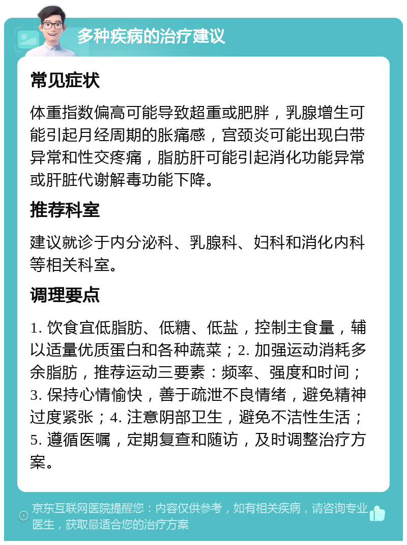 多种疾病的治疗建议 常见症状 体重指数偏高可能导致超重或肥胖，乳腺增生可能引起月经周期的胀痛感，宫颈炎可能出现白带异常和性交疼痛，脂肪肝可能引起消化功能异常或肝脏代谢解毒功能下降。 推荐科室 建议就诊于内分泌科、乳腺科、妇科和消化内科等相关科室。 调理要点 1. 饮食宜低脂肪、低糖、低盐，控制主食量，辅以适量优质蛋白和各种蔬菜；2. 加强运动消耗多余脂肪，推荐运动三要素：频率、强度和时间；3. 保持心情愉快，善于疏泄不良情绪，避免精神过度紧张；4. 注意阴部卫生，避免不洁性生活；5. 遵循医嘱，定期复查和随访，及时调整治疗方案。