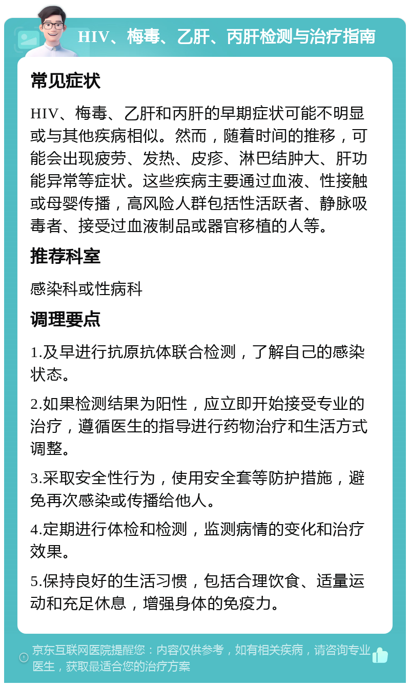 HIV、梅毒、乙肝、丙肝检测与治疗指南 常见症状 HIV、梅毒、乙肝和丙肝的早期症状可能不明显或与其他疾病相似。然而，随着时间的推移，可能会出现疲劳、发热、皮疹、淋巴结肿大、肝功能异常等症状。这些疾病主要通过血液、性接触或母婴传播，高风险人群包括性活跃者、静脉吸毒者、接受过血液制品或器官移植的人等。 推荐科室 感染科或性病科 调理要点 1.及早进行抗原抗体联合检测，了解自己的感染状态。 2.如果检测结果为阳性，应立即开始接受专业的治疗，遵循医生的指导进行药物治疗和生活方式调整。 3.采取安全性行为，使用安全套等防护措施，避免再次感染或传播给他人。 4.定期进行体检和检测，监测病情的变化和治疗效果。 5.保持良好的生活习惯，包括合理饮食、适量运动和充足休息，增强身体的免疫力。