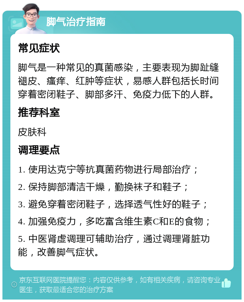 脚气治疗指南 常见症状 脚气是一种常见的真菌感染，主要表现为脚趾缝褪皮、瘙痒、红肿等症状，易感人群包括长时间穿着密闭鞋子、脚部多汗、免疫力低下的人群。 推荐科室 皮肤科 调理要点 1. 使用达克宁等抗真菌药物进行局部治疗； 2. 保持脚部清洁干燥，勤换袜子和鞋子； 3. 避免穿着密闭鞋子，选择透气性好的鞋子； 4. 加强免疫力，多吃富含维生素C和E的食物； 5. 中医肾虚调理可辅助治疗，通过调理肾脏功能，改善脚气症状。