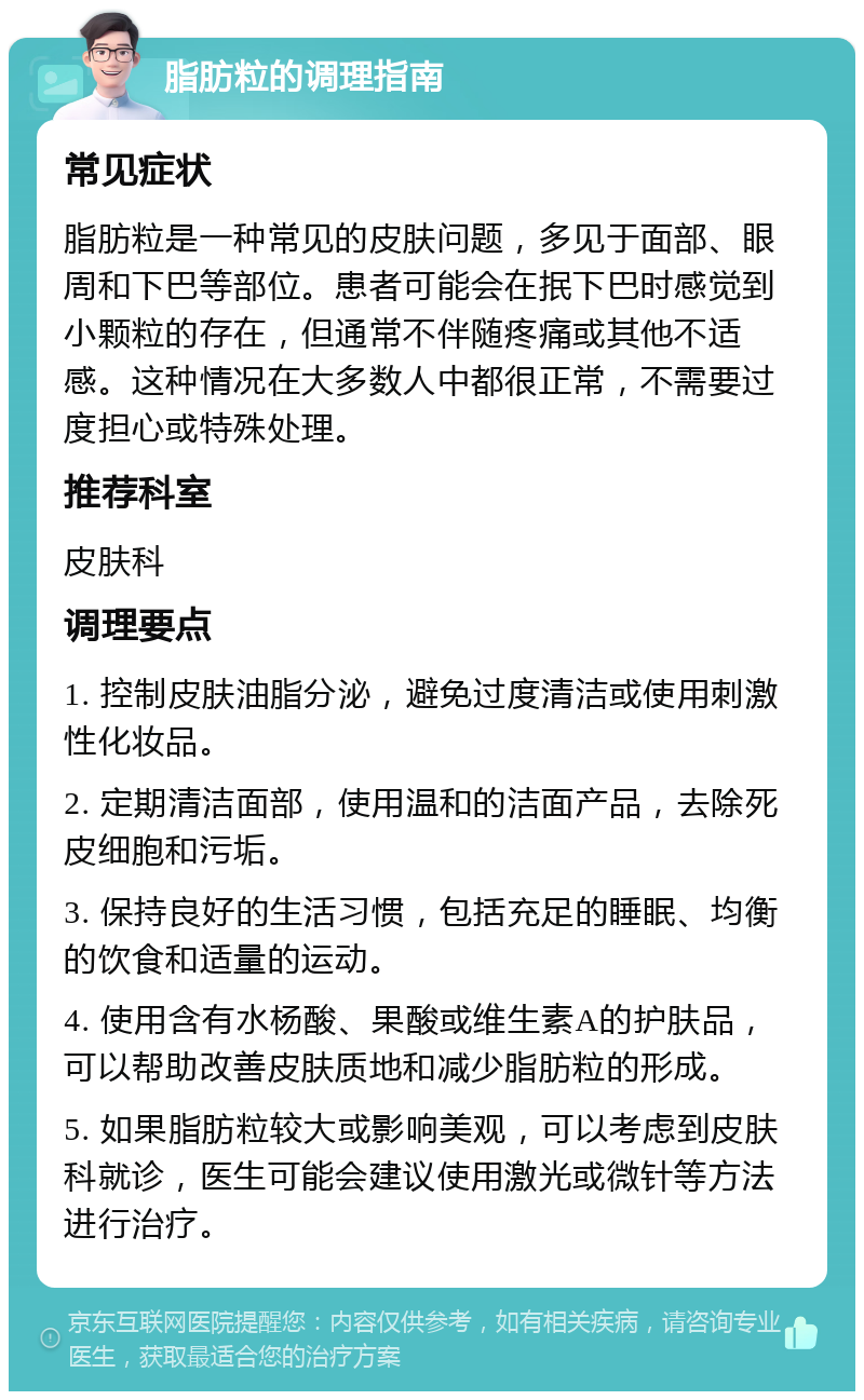 脂肪粒的调理指南 常见症状 脂肪粒是一种常见的皮肤问题，多见于面部、眼周和下巴等部位。患者可能会在抿下巴时感觉到小颗粒的存在，但通常不伴随疼痛或其他不适感。这种情况在大多数人中都很正常，不需要过度担心或特殊处理。 推荐科室 皮肤科 调理要点 1. 控制皮肤油脂分泌，避免过度清洁或使用刺激性化妆品。 2. 定期清洁面部，使用温和的洁面产品，去除死皮细胞和污垢。 3. 保持良好的生活习惯，包括充足的睡眠、均衡的饮食和适量的运动。 4. 使用含有水杨酸、果酸或维生素A的护肤品，可以帮助改善皮肤质地和减少脂肪粒的形成。 5. 如果脂肪粒较大或影响美观，可以考虑到皮肤科就诊，医生可能会建议使用激光或微针等方法进行治疗。