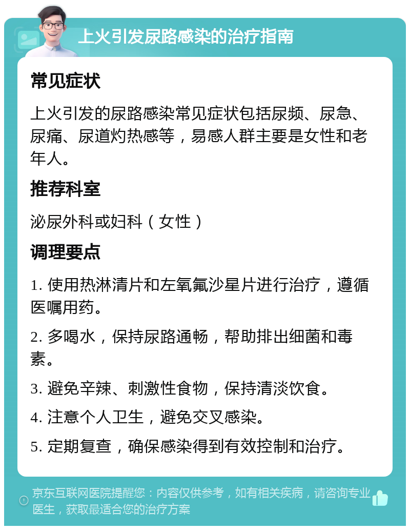 上火引发尿路感染的治疗指南 常见症状 上火引发的尿路感染常见症状包括尿频、尿急、尿痛、尿道灼热感等，易感人群主要是女性和老年人。 推荐科室 泌尿外科或妇科（女性） 调理要点 1. 使用热淋清片和左氧氟沙星片进行治疗，遵循医嘱用药。 2. 多喝水，保持尿路通畅，帮助排出细菌和毒素。 3. 避免辛辣、刺激性食物，保持清淡饮食。 4. 注意个人卫生，避免交叉感染。 5. 定期复查，确保感染得到有效控制和治疗。