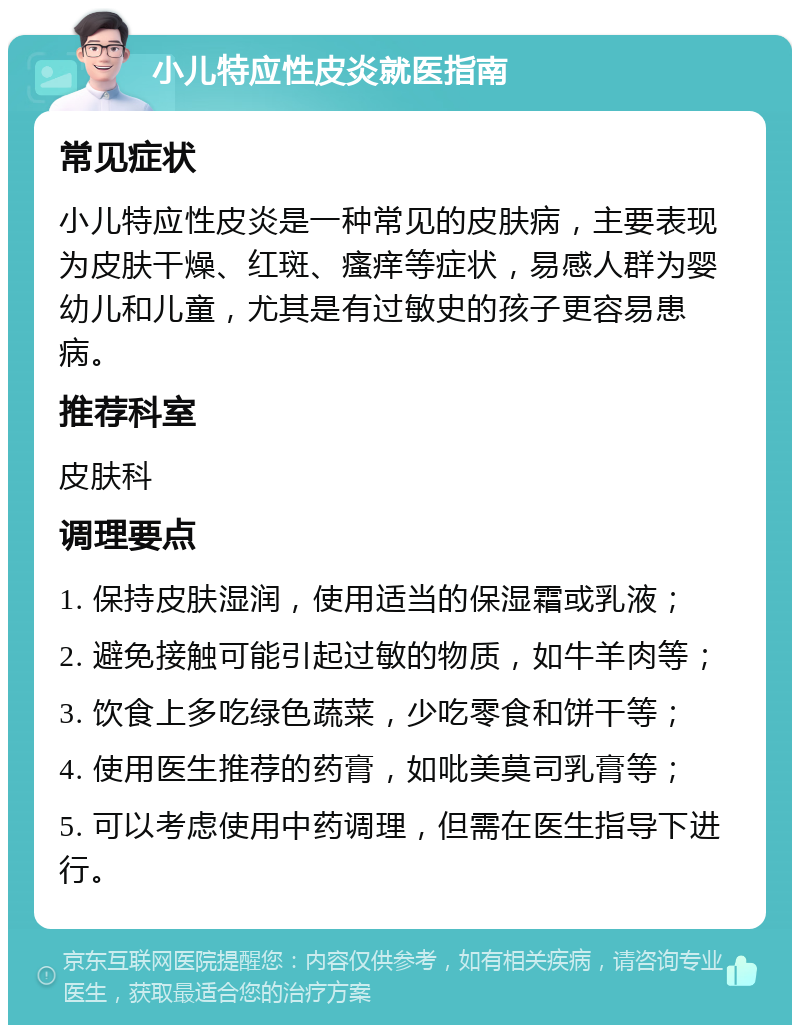 小儿特应性皮炎就医指南 常见症状 小儿特应性皮炎是一种常见的皮肤病，主要表现为皮肤干燥、红斑、瘙痒等症状，易感人群为婴幼儿和儿童，尤其是有过敏史的孩子更容易患病。 推荐科室 皮肤科 调理要点 1. 保持皮肤湿润，使用适当的保湿霜或乳液； 2. 避免接触可能引起过敏的物质，如牛羊肉等； 3. 饮食上多吃绿色蔬菜，少吃零食和饼干等； 4. 使用医生推荐的药膏，如吡美莫司乳膏等； 5. 可以考虑使用中药调理，但需在医生指导下进行。