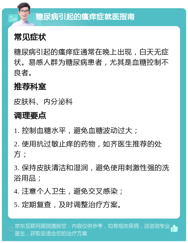 糖尿病引起的瘙痒症就医指南 常见症状 糖尿病引起的瘙痒症通常在晚上出现，白天无症状。易感人群为糖尿病患者，尤其是血糖控制不良者。 推荐科室 皮肤科、内分泌科 调理要点 1. 控制血糖水平，避免血糖波动过大； 2. 使用抗过敏止痒的药物，如齐医生推荐的处方； 3. 保持皮肤清洁和湿润，避免使用刺激性强的洗浴用品； 4. 注意个人卫生，避免交叉感染； 5. 定期复查，及时调整治疗方案。