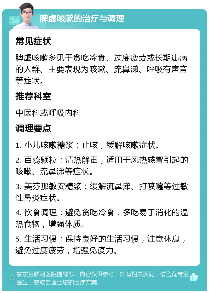 脾虚咳嗽的治疗与调理 常见症状 脾虚咳嗽多见于贪吃冷食、过度疲劳或长期患病的人群。主要表现为咳嗽、流鼻涕、呼吸有声音等症状。 推荐科室 中医科或呼吸内科 调理要点 1. 小儿咳嗽糖浆：止咳，缓解咳嗽症状。 2. 百蕊颗粒：清热解毒，适用于风热感冒引起的咳嗽、流鼻涕等症状。 3. 美芬那敏安糖浆：缓解流鼻涕、打喷嚏等过敏性鼻炎症状。 4. 饮食调理：避免贪吃冷食，多吃易于消化的温热食物，增强体质。 5. 生活习惯：保持良好的生活习惯，注意休息，避免过度疲劳，增强免疫力。