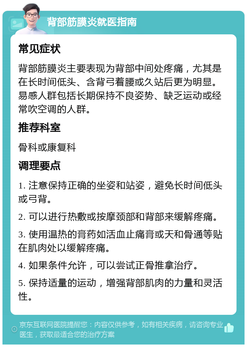 背部筋膜炎就医指南 常见症状 背部筋膜炎主要表现为背部中间处疼痛，尤其是在长时间低头、含背弓着腰或久站后更为明显。易感人群包括长期保持不良姿势、缺乏运动或经常吹空调的人群。 推荐科室 骨科或康复科 调理要点 1. 注意保持正确的坐姿和站姿，避免长时间低头或弓背。 2. 可以进行热敷或按摩颈部和背部来缓解疼痛。 3. 使用温热的膏药如活血止痛膏或天和骨通等贴在肌肉处以缓解疼痛。 4. 如果条件允许，可以尝试正骨推拿治疗。 5. 保持适量的运动，增强背部肌肉的力量和灵活性。