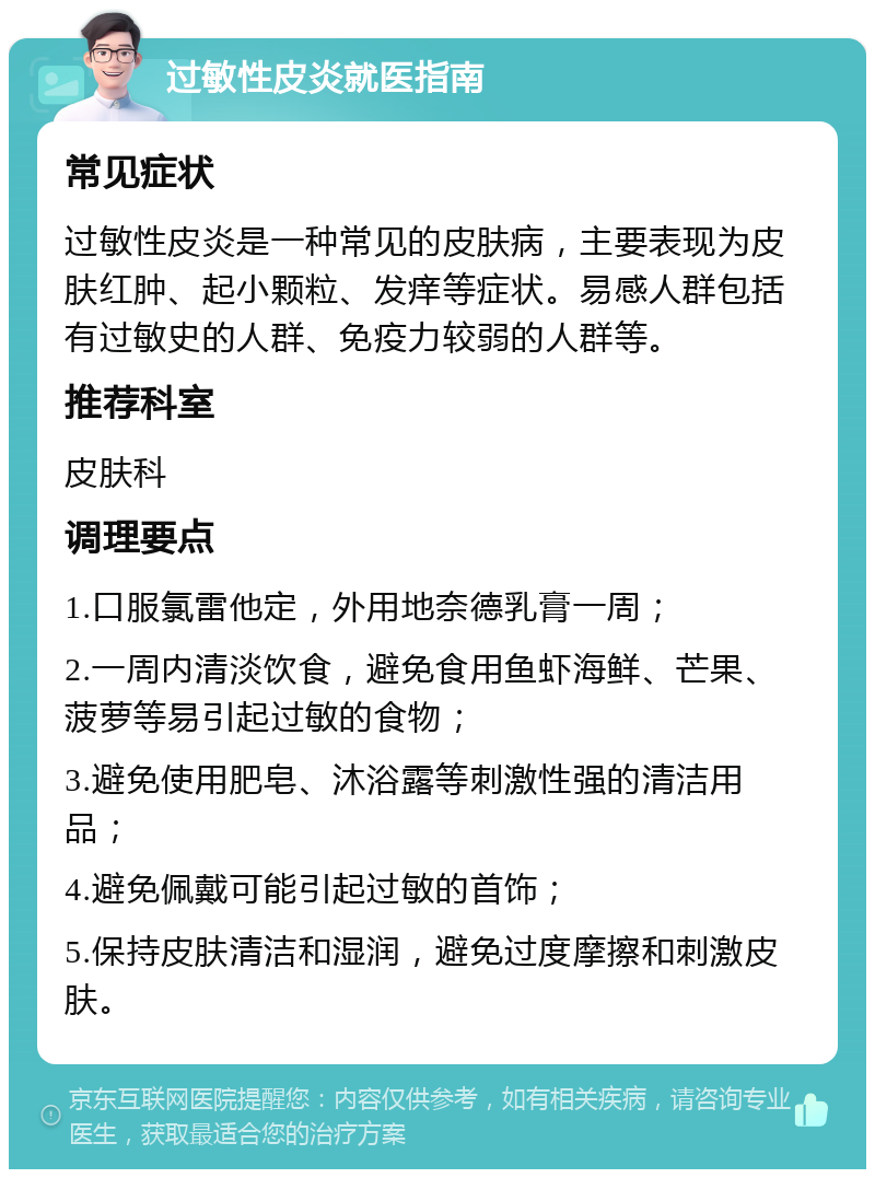 过敏性皮炎就医指南 常见症状 过敏性皮炎是一种常见的皮肤病，主要表现为皮肤红肿、起小颗粒、发痒等症状。易感人群包括有过敏史的人群、免疫力较弱的人群等。 推荐科室 皮肤科 调理要点 1.口服氯雷他定，外用地奈德乳膏一周； 2.一周内清淡饮食，避免食用鱼虾海鲜、芒果、菠萝等易引起过敏的食物； 3.避免使用肥皂、沐浴露等刺激性强的清洁用品； 4.避免佩戴可能引起过敏的首饰； 5.保持皮肤清洁和湿润，避免过度摩擦和刺激皮肤。