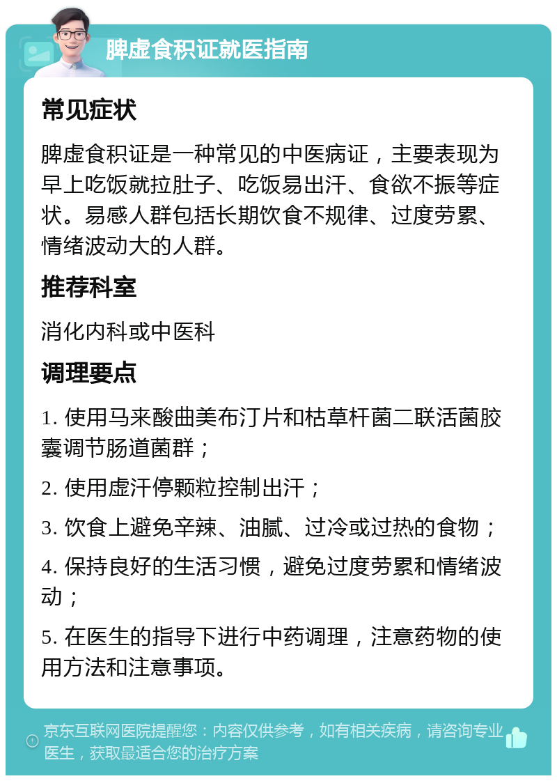 脾虚食积证就医指南 常见症状 脾虚食积证是一种常见的中医病证，主要表现为早上吃饭就拉肚子、吃饭易出汗、食欲不振等症状。易感人群包括长期饮食不规律、过度劳累、情绪波动大的人群。 推荐科室 消化内科或中医科 调理要点 1. 使用马来酸曲美布汀片和枯草杆菌二联活菌胶囊调节肠道菌群； 2. 使用虚汗停颗粒控制出汗； 3. 饮食上避免辛辣、油腻、过冷或过热的食物； 4. 保持良好的生活习惯，避免过度劳累和情绪波动； 5. 在医生的指导下进行中药调理，注意药物的使用方法和注意事项。