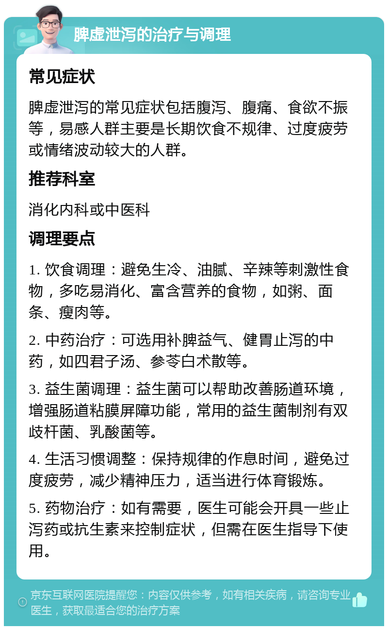 脾虚泄泻的治疗与调理 常见症状 脾虚泄泻的常见症状包括腹泻、腹痛、食欲不振等，易感人群主要是长期饮食不规律、过度疲劳或情绪波动较大的人群。 推荐科室 消化内科或中医科 调理要点 1. 饮食调理：避免生冷、油腻、辛辣等刺激性食物，多吃易消化、富含营养的食物，如粥、面条、瘦肉等。 2. 中药治疗：可选用补脾益气、健胃止泻的中药，如四君子汤、参苓白术散等。 3. 益生菌调理：益生菌可以帮助改善肠道环境，增强肠道粘膜屏障功能，常用的益生菌制剂有双歧杆菌、乳酸菌等。 4. 生活习惯调整：保持规律的作息时间，避免过度疲劳，减少精神压力，适当进行体育锻炼。 5. 药物治疗：如有需要，医生可能会开具一些止泻药或抗生素来控制症状，但需在医生指导下使用。