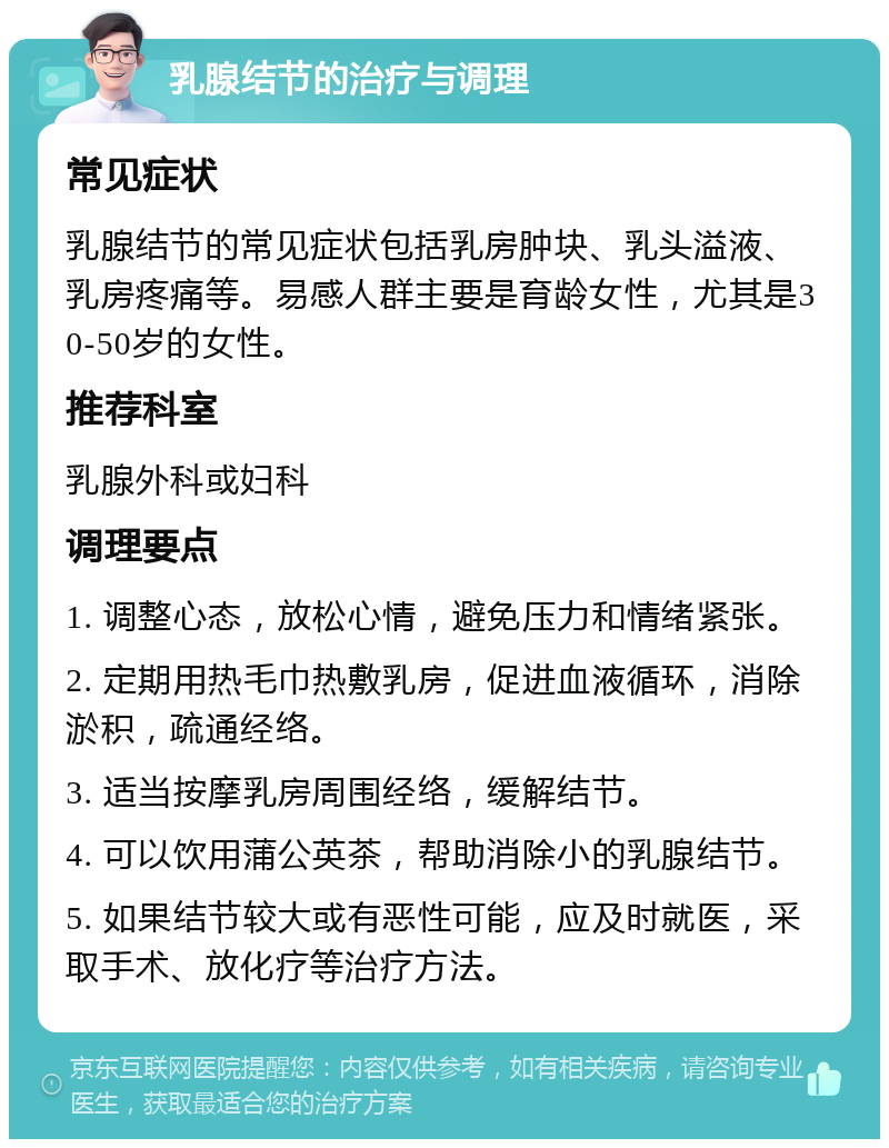 乳腺结节的治疗与调理 常见症状 乳腺结节的常见症状包括乳房肿块、乳头溢液、乳房疼痛等。易感人群主要是育龄女性，尤其是30-50岁的女性。 推荐科室 乳腺外科或妇科 调理要点 1. 调整心态，放松心情，避免压力和情绪紧张。 2. 定期用热毛巾热敷乳房，促进血液循环，消除淤积，疏通经络。 3. 适当按摩乳房周围经络，缓解结节。 4. 可以饮用蒲公英茶，帮助消除小的乳腺结节。 5. 如果结节较大或有恶性可能，应及时就医，采取手术、放化疗等治疗方法。