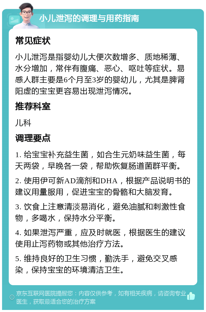 小儿泄泻的调理与用药指南 常见症状 小儿泄泻是指婴幼儿大便次数增多、质地稀薄、水分增加，常伴有腹痛、恶心、呕吐等症状。易感人群主要是6个月至3岁的婴幼儿，尤其是脾肾阳虚的宝宝更容易出现泄泻情况。 推荐科室 儿科 调理要点 1. 给宝宝补充益生菌，如合生元奶味益生菌，每天两袋，早晚各一袋，帮助恢复肠道菌群平衡。 2. 使用伊可新AD滴剂和DHA，根据产品说明书的建议用量服用，促进宝宝的骨骼和大脑发育。 3. 饮食上注意清淡易消化，避免油腻和刺激性食物，多喝水，保持水分平衡。 4. 如果泄泻严重，应及时就医，根据医生的建议使用止泻药物或其他治疗方法。 5. 维持良好的卫生习惯，勤洗手，避免交叉感染，保持宝宝的环境清洁卫生。