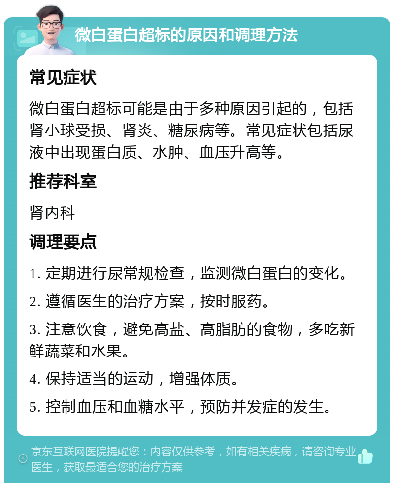 微白蛋白超标的原因和调理方法 常见症状 微白蛋白超标可能是由于多种原因引起的，包括肾小球受损、肾炎、糖尿病等。常见症状包括尿液中出现蛋白质、水肿、血压升高等。 推荐科室 肾内科 调理要点 1. 定期进行尿常规检查，监测微白蛋白的变化。 2. 遵循医生的治疗方案，按时服药。 3. 注意饮食，避免高盐、高脂肪的食物，多吃新鲜蔬菜和水果。 4. 保持适当的运动，增强体质。 5. 控制血压和血糖水平，预防并发症的发生。