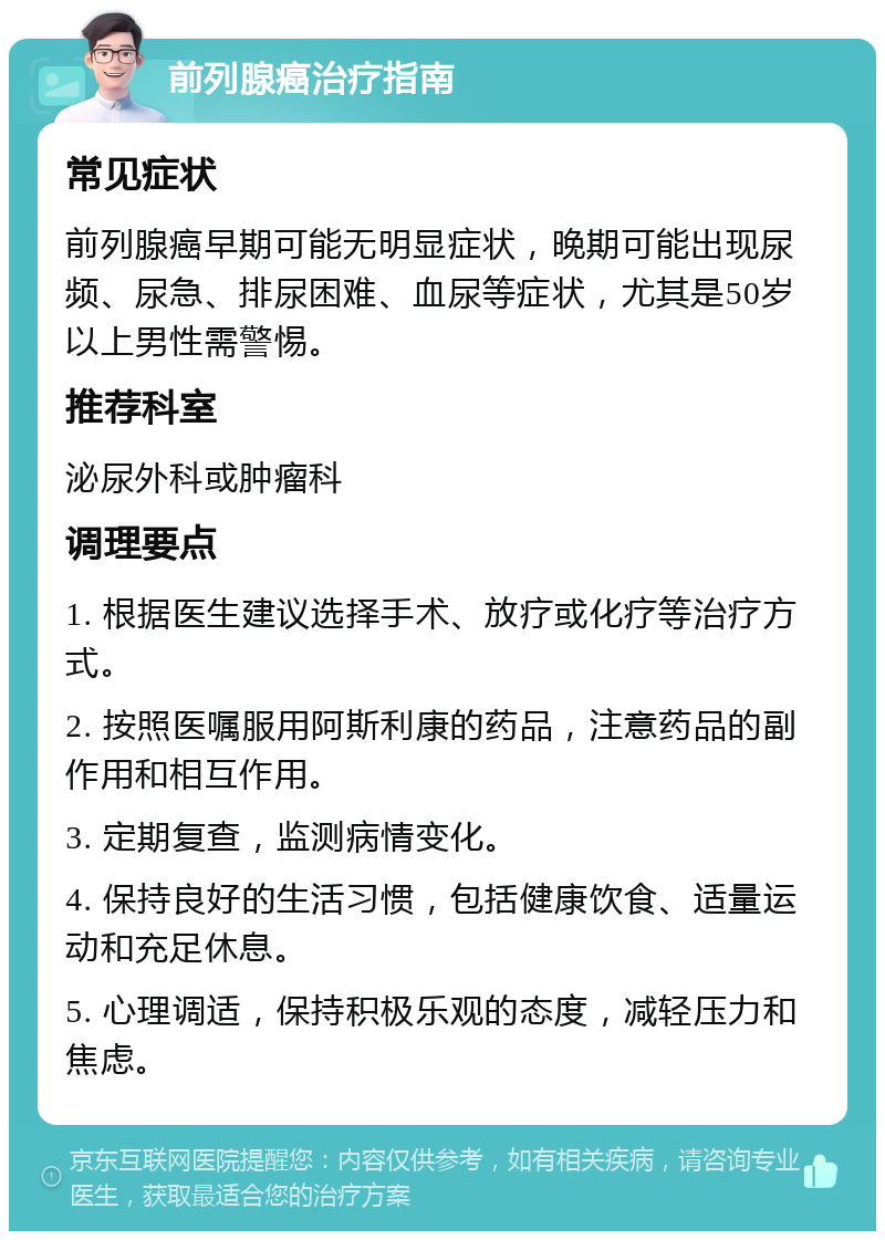 前列腺癌治疗指南 常见症状 前列腺癌早期可能无明显症状，晚期可能出现尿频、尿急、排尿困难、血尿等症状，尤其是50岁以上男性需警惕。 推荐科室 泌尿外科或肿瘤科 调理要点 1. 根据医生建议选择手术、放疗或化疗等治疗方式。 2. 按照医嘱服用阿斯利康的药品，注意药品的副作用和相互作用。 3. 定期复查，监测病情变化。 4. 保持良好的生活习惯，包括健康饮食、适量运动和充足休息。 5. 心理调适，保持积极乐观的态度，减轻压力和焦虑。