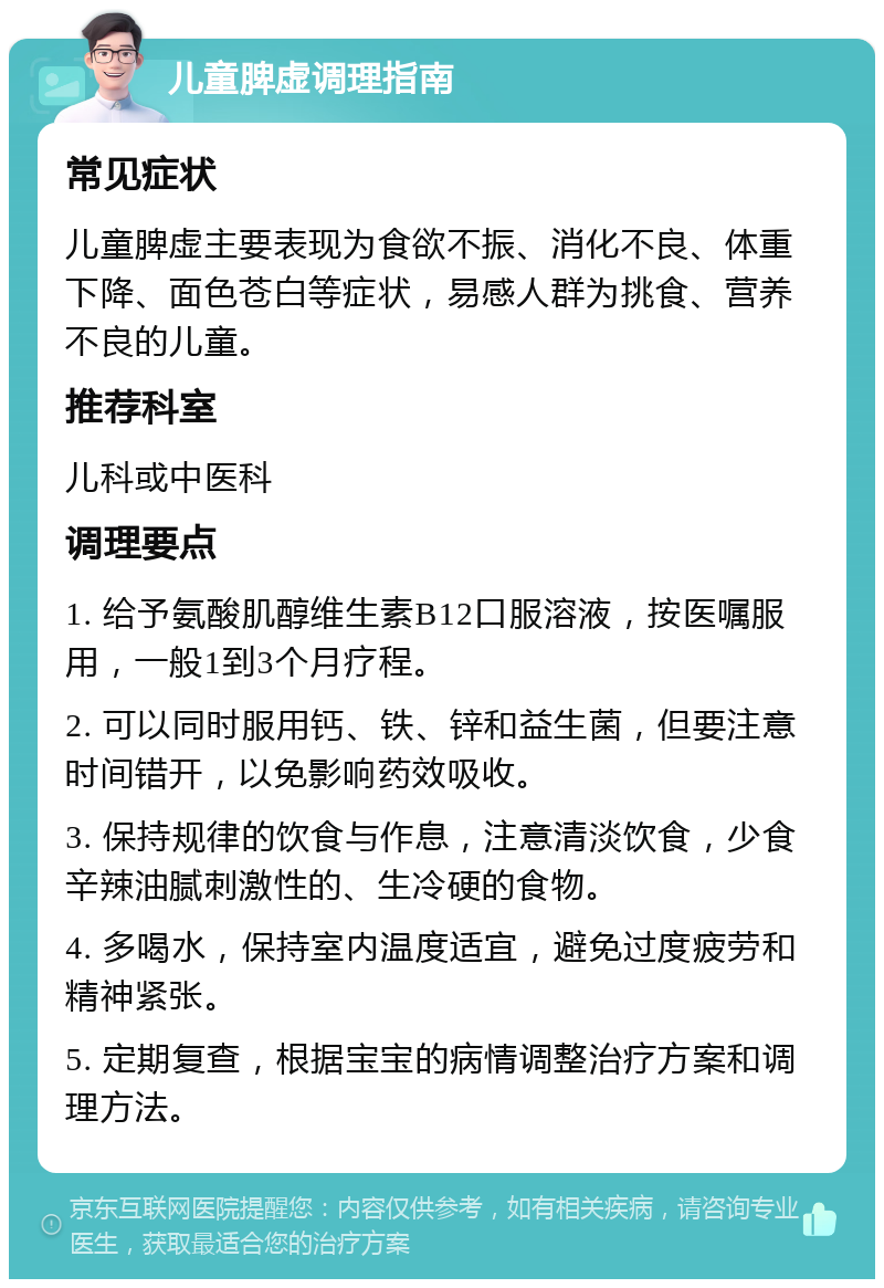 儿童脾虚调理指南 常见症状 儿童脾虚主要表现为食欲不振、消化不良、体重下降、面色苍白等症状，易感人群为挑食、营养不良的儿童。 推荐科室 儿科或中医科 调理要点 1. 给予氨酸肌醇维生素B12口服溶液，按医嘱服用，一般1到3个月疗程。 2. 可以同时服用钙、铁、锌和益生菌，但要注意时间错开，以免影响药效吸收。 3. 保持规律的饮食与作息，注意清淡饮食，少食辛辣油腻刺激性的、生冷硬的食物。 4. 多喝水，保持室内温度适宜，避免过度疲劳和精神紧张。 5. 定期复查，根据宝宝的病情调整治疗方案和调理方法。