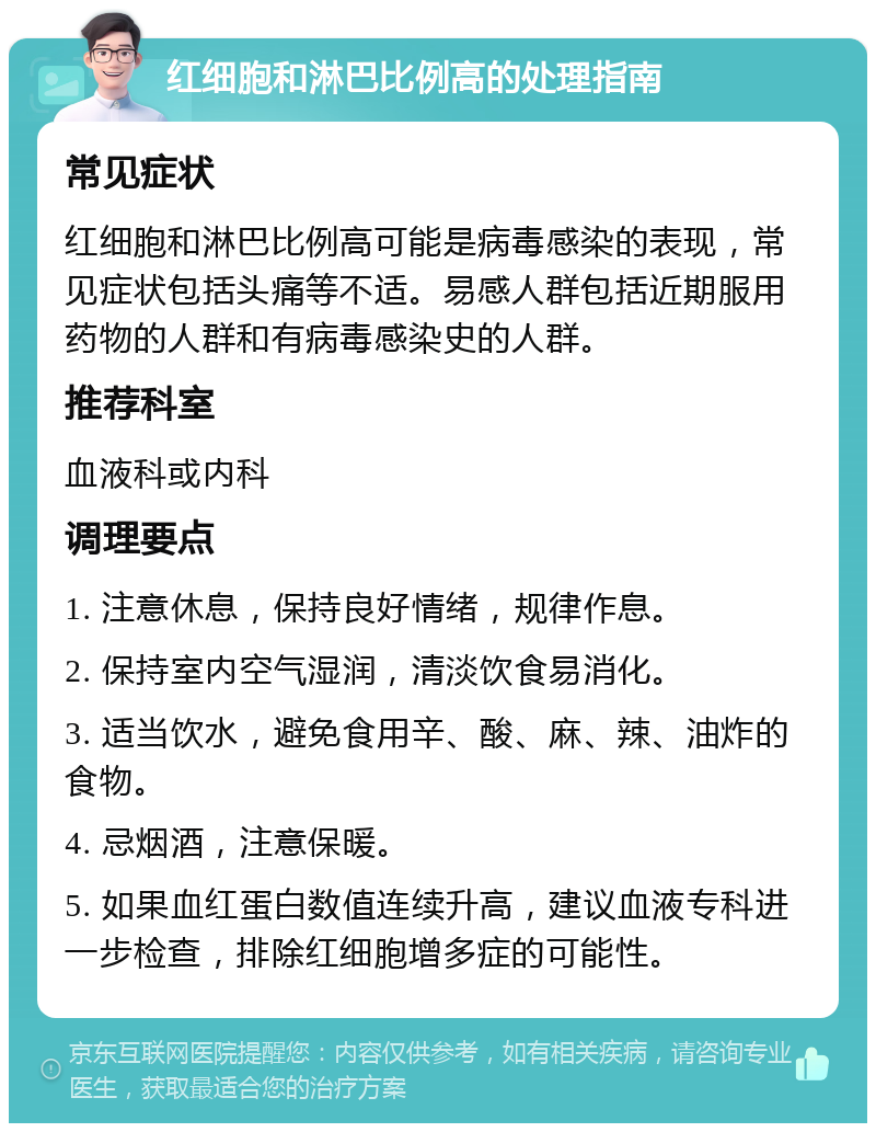 红细胞和淋巴比例高的处理指南 常见症状 红细胞和淋巴比例高可能是病毒感染的表现，常见症状包括头痛等不适。易感人群包括近期服用药物的人群和有病毒感染史的人群。 推荐科室 血液科或内科 调理要点 1. 注意休息，保持良好情绪，规律作息。 2. 保持室内空气湿润，清淡饮食易消化。 3. 适当饮水，避免食用辛、酸、麻、辣、油炸的食物。 4. 忌烟酒，注意保暖。 5. 如果血红蛋白数值连续升高，建议血液专科进一步检查，排除红细胞增多症的可能性。