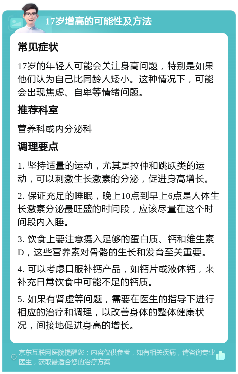 17岁增高的可能性及方法 常见症状 17岁的年轻人可能会关注身高问题，特别是如果他们认为自己比同龄人矮小。这种情况下，可能会出现焦虑、自卑等情绪问题。 推荐科室 营养科或内分泌科 调理要点 1. 坚持适量的运动，尤其是拉伸和跳跃类的运动，可以刺激生长激素的分泌，促进身高增长。 2. 保证充足的睡眠，晚上10点到早上6点是人体生长激素分泌最旺盛的时间段，应该尽量在这个时间段内入睡。 3. 饮食上要注意摄入足够的蛋白质、钙和维生素D，这些营养素对骨骼的生长和发育至关重要。 4. 可以考虑口服补钙产品，如钙片或液体钙，来补充日常饮食中可能不足的钙质。 5. 如果有肾虚等问题，需要在医生的指导下进行相应的治疗和调理，以改善身体的整体健康状况，间接地促进身高的增长。