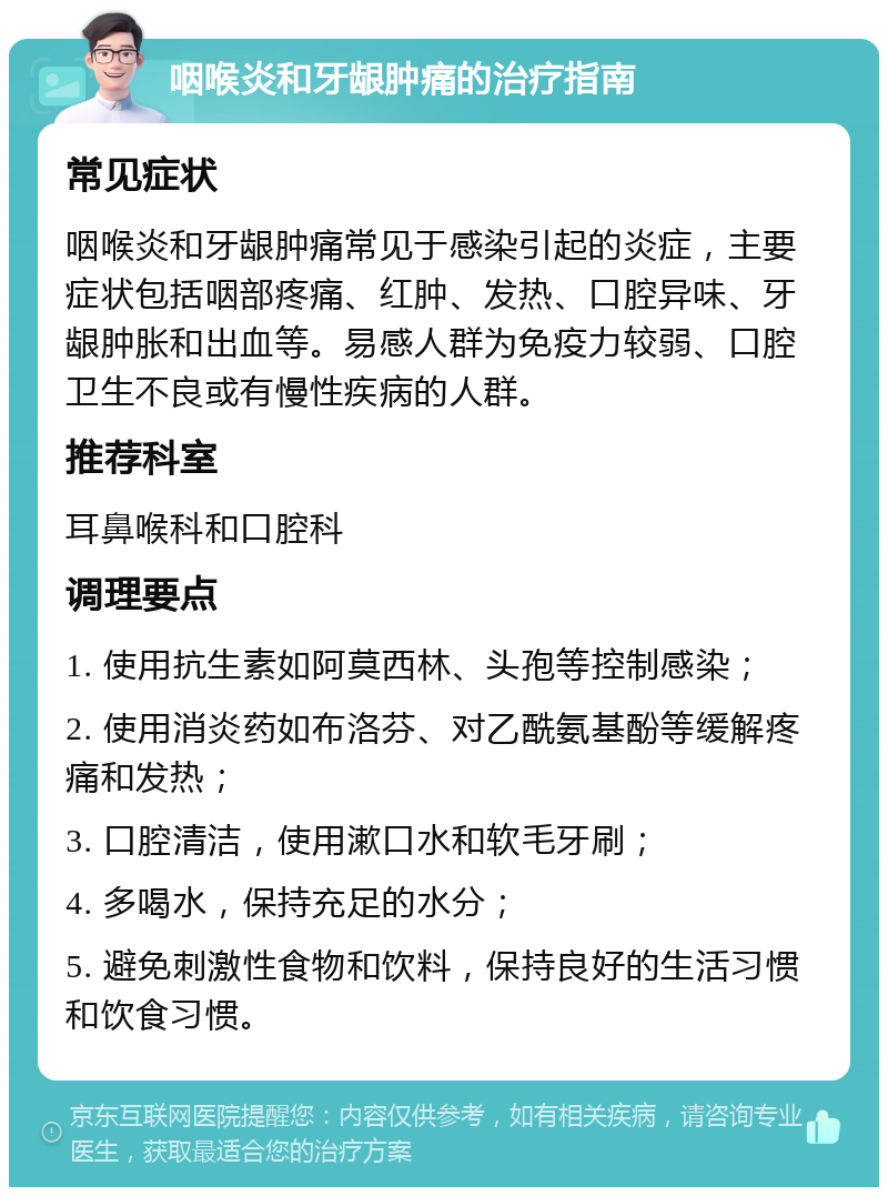 咽喉炎和牙龈肿痛的治疗指南 常见症状 咽喉炎和牙龈肿痛常见于感染引起的炎症，主要症状包括咽部疼痛、红肿、发热、口腔异味、牙龈肿胀和出血等。易感人群为免疫力较弱、口腔卫生不良或有慢性疾病的人群。 推荐科室 耳鼻喉科和口腔科 调理要点 1. 使用抗生素如阿莫西林、头孢等控制感染； 2. 使用消炎药如布洛芬、对乙酰氨基酚等缓解疼痛和发热； 3. 口腔清洁，使用漱口水和软毛牙刷； 4. 多喝水，保持充足的水分； 5. 避免刺激性食物和饮料，保持良好的生活习惯和饮食习惯。