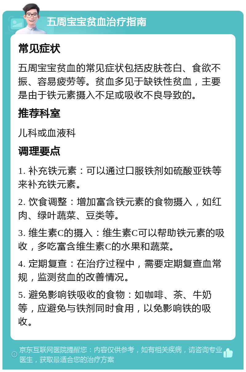 五周宝宝贫血治疗指南 常见症状 五周宝宝贫血的常见症状包括皮肤苍白、食欲不振、容易疲劳等。贫血多见于缺铁性贫血，主要是由于铁元素摄入不足或吸收不良导致的。 推荐科室 儿科或血液科 调理要点 1. 补充铁元素：可以通过口服铁剂如硫酸亚铁等来补充铁元素。 2. 饮食调整：增加富含铁元素的食物摄入，如红肉、绿叶蔬菜、豆类等。 3. 维生素C的摄入：维生素C可以帮助铁元素的吸收，多吃富含维生素C的水果和蔬菜。 4. 定期复查：在治疗过程中，需要定期复查血常规，监测贫血的改善情况。 5. 避免影响铁吸收的食物：如咖啡、茶、牛奶等，应避免与铁剂同时食用，以免影响铁的吸收。