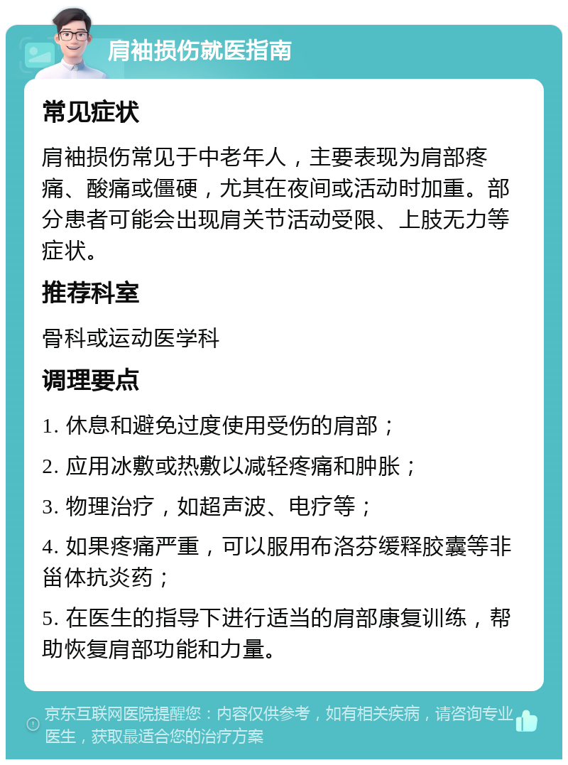 肩袖损伤就医指南 常见症状 肩袖损伤常见于中老年人，主要表现为肩部疼痛、酸痛或僵硬，尤其在夜间或活动时加重。部分患者可能会出现肩关节活动受限、上肢无力等症状。 推荐科室 骨科或运动医学科 调理要点 1. 休息和避免过度使用受伤的肩部； 2. 应用冰敷或热敷以减轻疼痛和肿胀； 3. 物理治疗，如超声波、电疗等； 4. 如果疼痛严重，可以服用布洛芬缓释胶囊等非甾体抗炎药； 5. 在医生的指导下进行适当的肩部康复训练，帮助恢复肩部功能和力量。