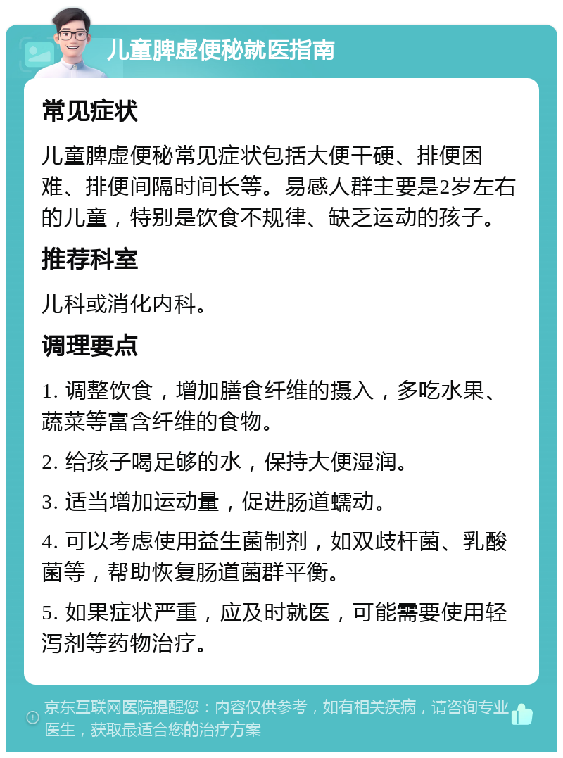 儿童脾虚便秘就医指南 常见症状 儿童脾虚便秘常见症状包括大便干硬、排便困难、排便间隔时间长等。易感人群主要是2岁左右的儿童，特别是饮食不规律、缺乏运动的孩子。 推荐科室 儿科或消化内科。 调理要点 1. 调整饮食，增加膳食纤维的摄入，多吃水果、蔬菜等富含纤维的食物。 2. 给孩子喝足够的水，保持大便湿润。 3. 适当增加运动量，促进肠道蠕动。 4. 可以考虑使用益生菌制剂，如双歧杆菌、乳酸菌等，帮助恢复肠道菌群平衡。 5. 如果症状严重，应及时就医，可能需要使用轻泻剂等药物治疗。