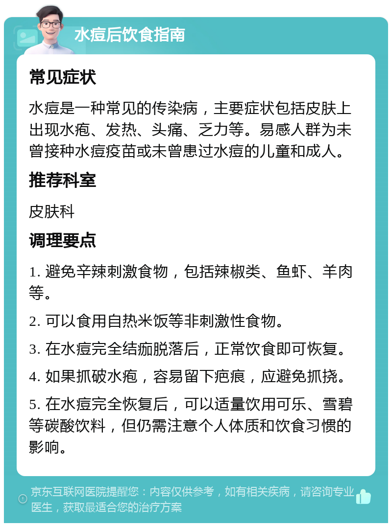 水痘后饮食指南 常见症状 水痘是一种常见的传染病，主要症状包括皮肤上出现水疱、发热、头痛、乏力等。易感人群为未曾接种水痘疫苗或未曾患过水痘的儿童和成人。 推荐科室 皮肤科 调理要点 1. 避免辛辣刺激食物，包括辣椒类、鱼虾、羊肉等。 2. 可以食用自热米饭等非刺激性食物。 3. 在水痘完全结痂脱落后，正常饮食即可恢复。 4. 如果抓破水疱，容易留下疤痕，应避免抓挠。 5. 在水痘完全恢复后，可以适量饮用可乐、雪碧等碳酸饮料，但仍需注意个人体质和饮食习惯的影响。